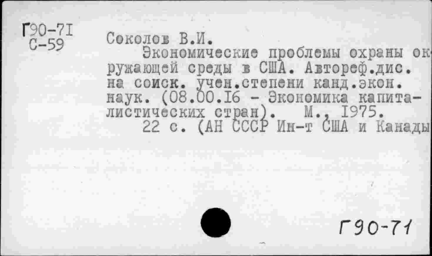﻿Г90-71
С-59
Соколов В.И.
Экономические проблемы охраны ок ружающей среды в США. Автореф.дис. на соиск. учен.степени канд.экон. наук. (08.00.16 - Экономика капиталистических стран). М., 1975.
22 с. (АН СССР Ин-т США и Канады
Г9О-77